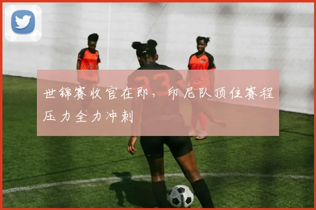 世锦赛收官在即，印尼队顶住赛程压力全力冲刺