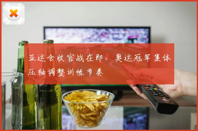 亚运会收官战在即，奥运冠军集体压轴调整训练节奏