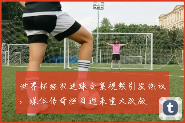世界杯经典进球合集视频引发热议，媒体传奇栏目迎来重大改版