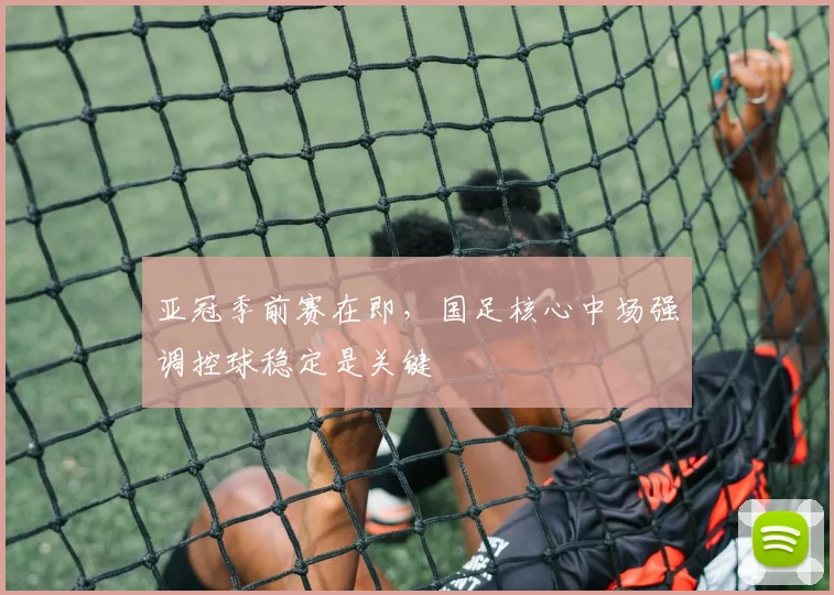 亚冠季前赛在即，国足核心中场强调控球稳定是关键