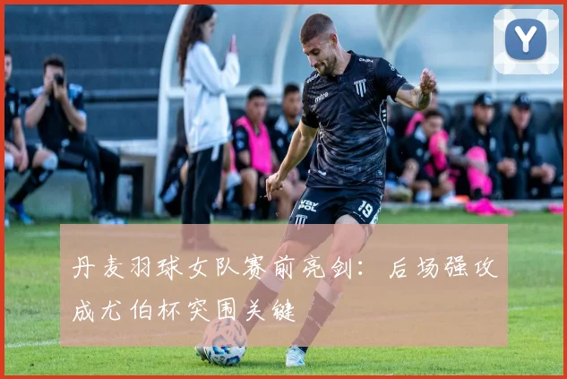 丹麦羽球女队赛前亮剑：后场强攻成尤伯杯突围关键
