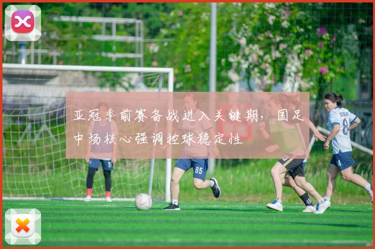 亚冠季前赛备战进入关键期，国足中场核心强调控球稳定性