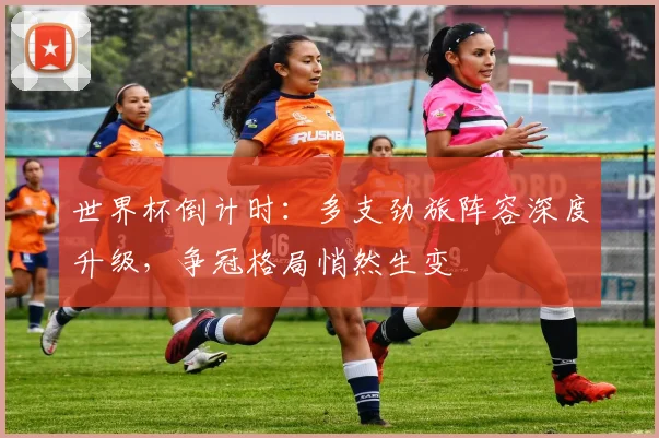 世界杯倒计时：多支劲旅阵容深度升级，争冠格局悄然生变