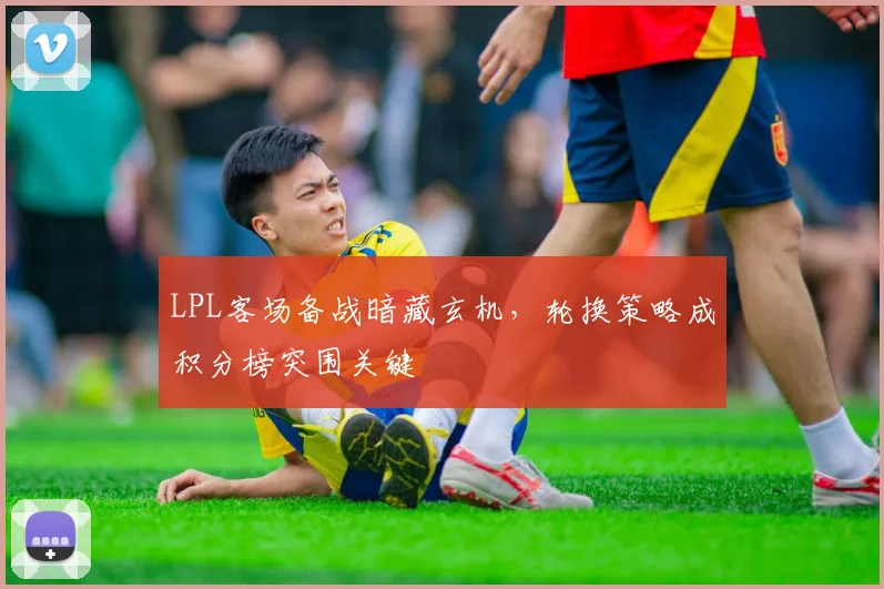 LPL客场备战暗藏玄机，轮换策略成积分榜突围关键