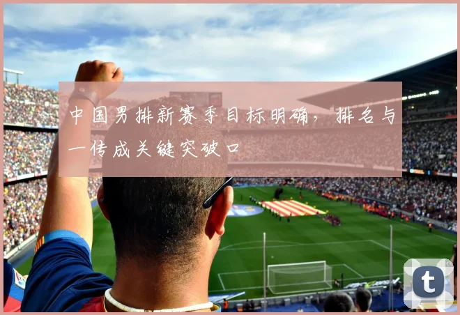 中国男排新赛季目标明确，排名与一传成关键突破口