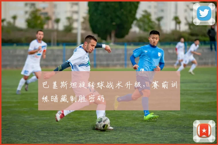 巴基斯坦旋转球战术升级，赛前训练暗藏制胜密码