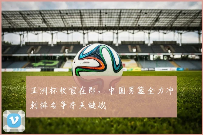 亚洲杯收官在即，中国男篮全力冲刺排名争夺关键战