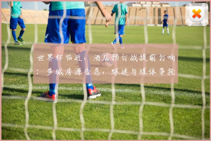 世界杯临近，酒店预订战提前打响：多城房源告急，球迷与媒体争抢最后席位