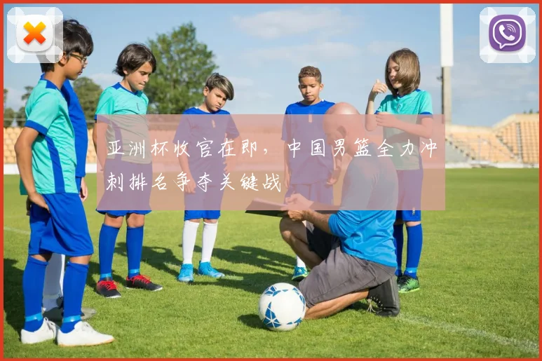 亚洲杯收官在即，中国男篮全力冲刺排名争夺关键战