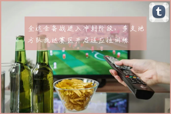 全运会备战进入冲刺阶段，多支地方队抵达赛区开启适应性训练