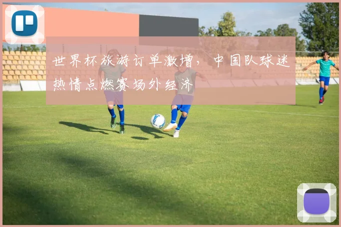 世界杯旅游订单激增，中国队球迷热情点燃赛场外经济