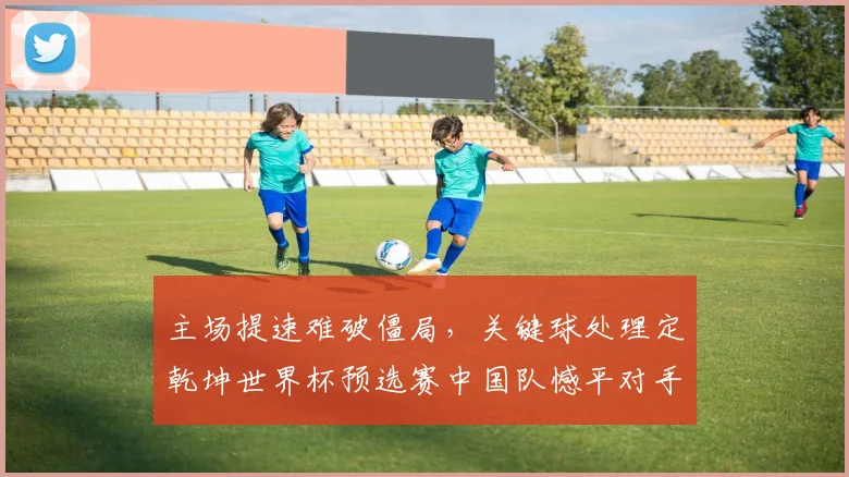 主场提速难破僵局，关键球处理定乾坤世界杯预选赛中国队憾平对手