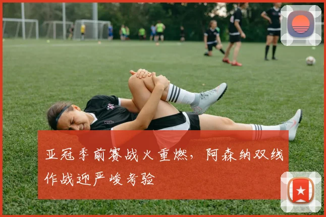 亚冠季前赛战火重燃，阿森纳双线作战迎严峻考验