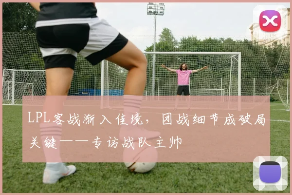LPL客战渐入佳境，团战细节成破局关键——专访战队主帅