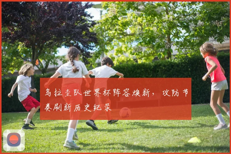 乌拉圭队世界杯阵容焕新，攻防节奏刷新历史纪录