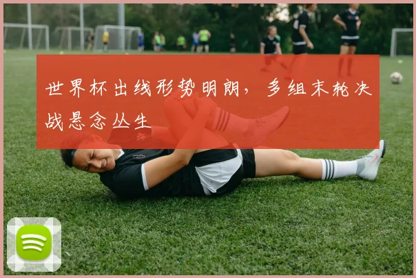 世界杯出线形势明朗，多组末轮决战悬念丛生