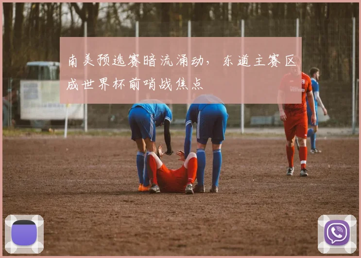南美预选赛暗流涌动，东道主赛区成世界杯前哨战焦点