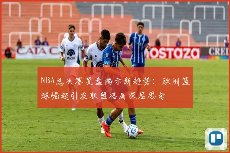 NBA总决赛复盘揭示新趋势：欧洲篮球崛起引发联盟格局深层思考