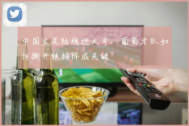 中国女足防线迎大考，葡萄牙队如何撕开铁桶阵成关键