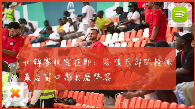 世锦赛收官在即，各俱乐部队抢抓最后窗口期打磨阵容