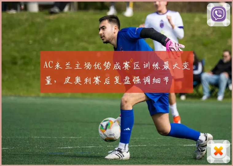 AC米兰主场优势成赛区训练最大变量，皮奥利赛后复盘强调细节