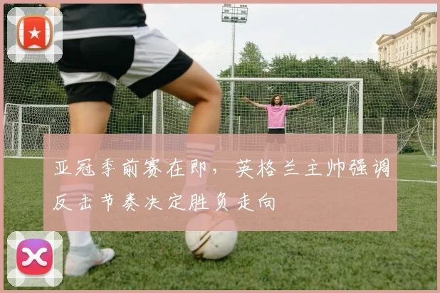 亚冠季前赛在即，英格兰主帅强调反击节奏决定胜负走向