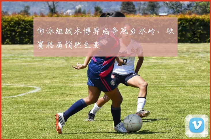 仰泳组战术博弈成争冠分水岭，联赛格局悄然生变