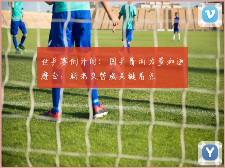 世乒赛倒计时：国乒青训力量加速磨合，新老交替成关键看点