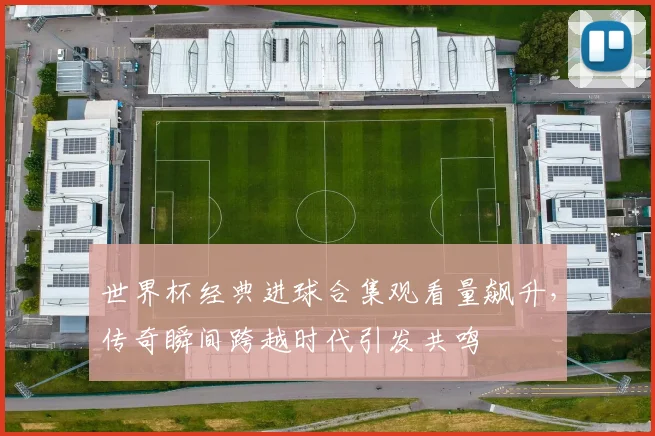 世界杯经典进球合集观看量飙升，传奇瞬间跨越时代引发共鸣