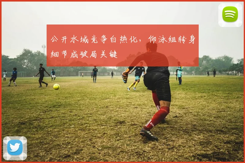 公开水域竞争白热化，仰泳组转身细节成破局关键