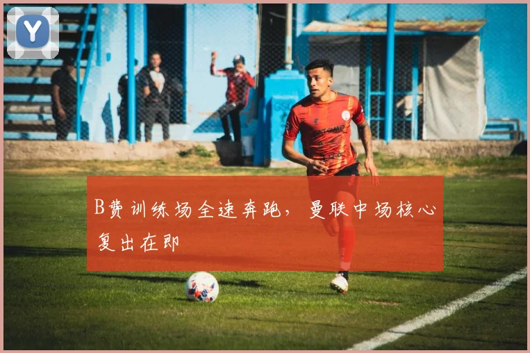 B费训练场全速奔跑，曼联中场核心复出在即