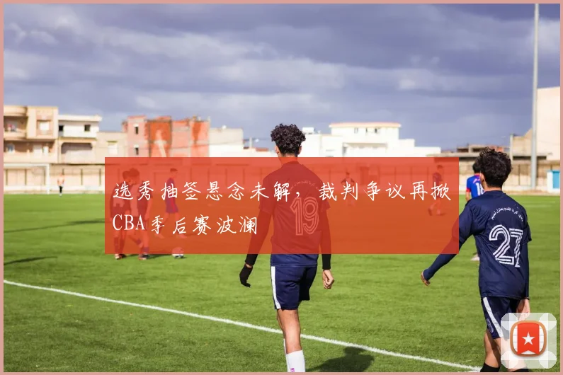 选秀抽签悬念未解，裁判争议再掀CBA季后赛波澜