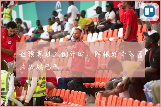 世预赛进入倒计时，阿根廷全队蓄力决战巴西