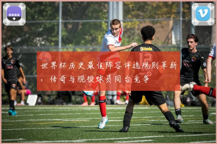 世界杯历史最佳阵容评选规则革新，传奇与现役球员同台竞争