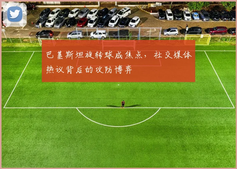 巴基斯坦旋转球成焦点，社交媒体热议背后的攻防博弈