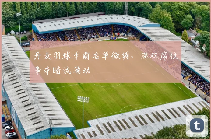 丹麦羽球季前名单微调，混双席位争夺暗流涌动