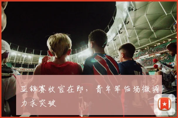 亚锦赛收官在即，青年军临场微调力求突破