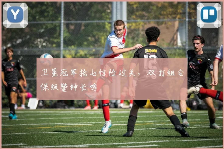 卫冕冠军抢七惊险过关，双打组合保级警钟长鸣