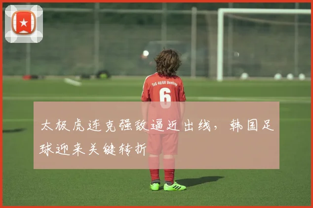 太极虎连克强敌逼近出线，韩国足球迎来关键转折
