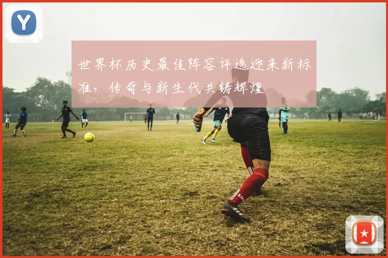 世界杯历史最佳阵容评选迎来新标准，传奇与新生代共铸辉煌