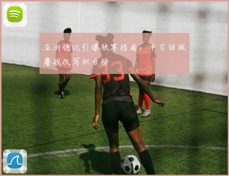 亚洲德比引爆联赛格局，中日劲旅鏖战改写积分榜