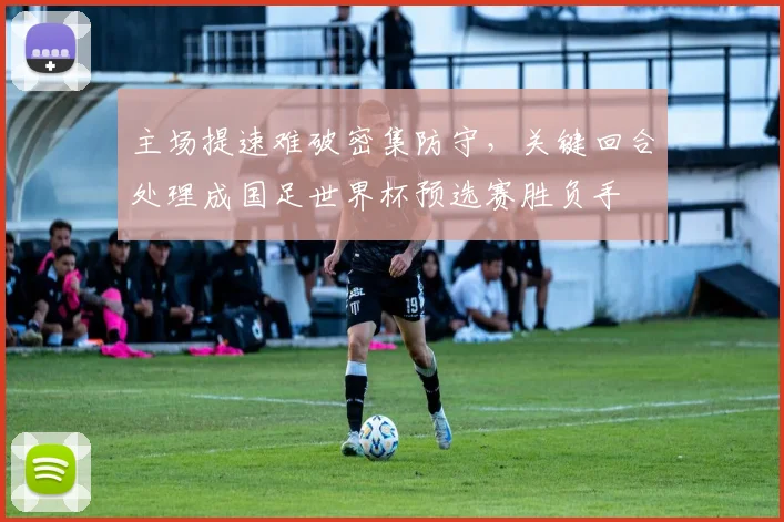 主场提速难破密集防守，关键回合处理成国足世界杯预选赛胜负手