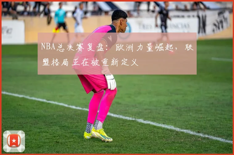 NBA总决赛复盘：欧洲力量崛起，联盟格局正在被重新定义