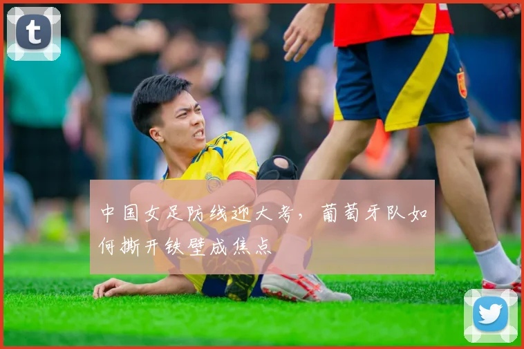 中国女足防线迎大考，葡萄牙队如何撕开铁壁成焦点
