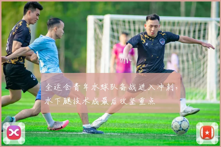 全运会青年水球队备战进入冲刺，水下腿技术成最后攻坚重点