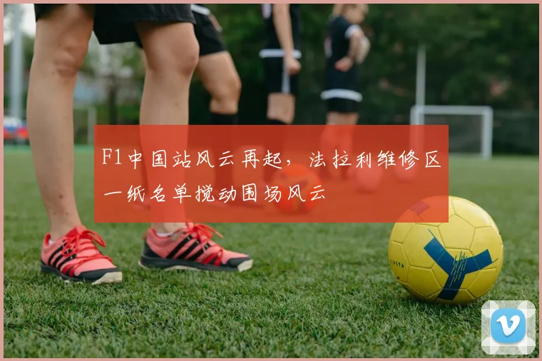 F1中国站风云再起，法拉利维修区一纸名单搅动围场风云