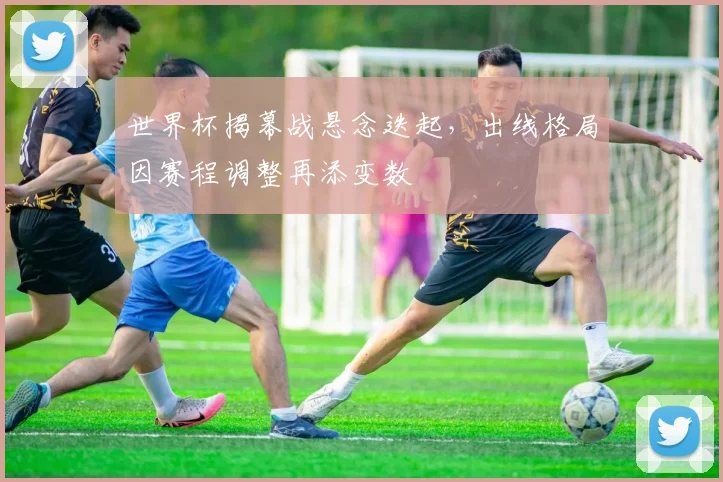 世界杯揭幕战悬念迭起，出线格局因赛程调整再添变数